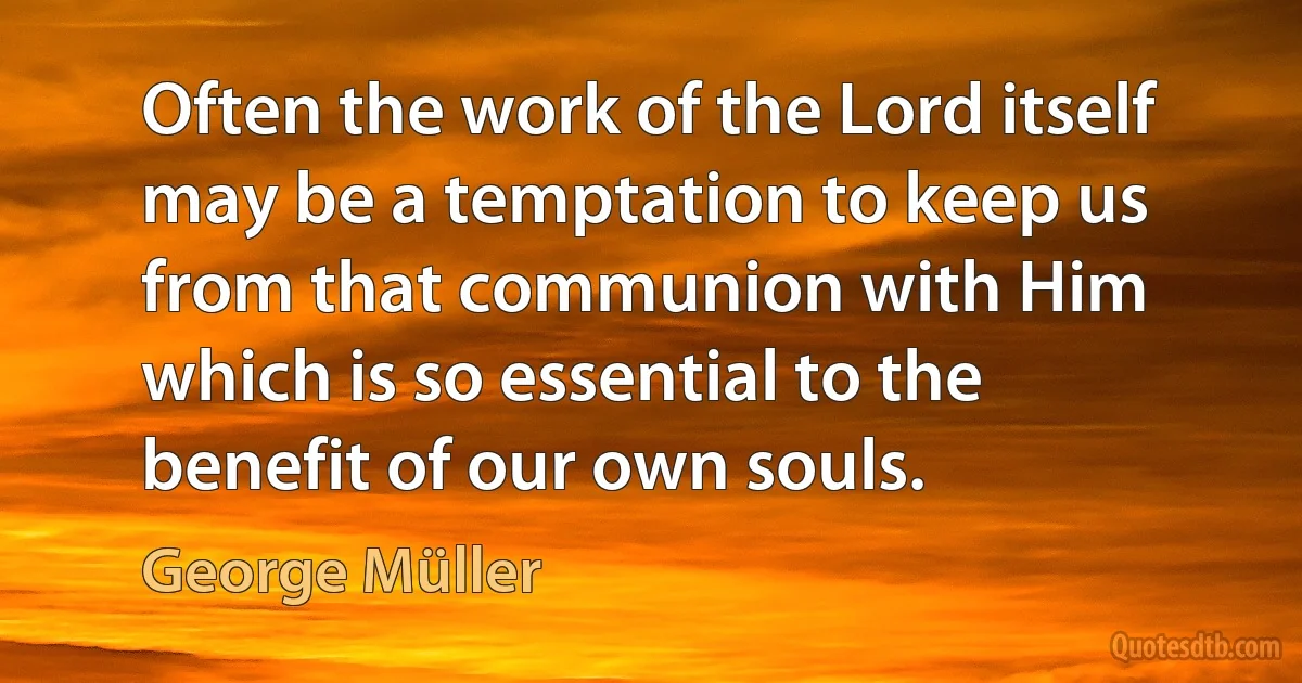 Often the work of the Lord itself may be a temptation to keep us from that communion with Him which is so essential to the benefit of our own souls. (George Müller)