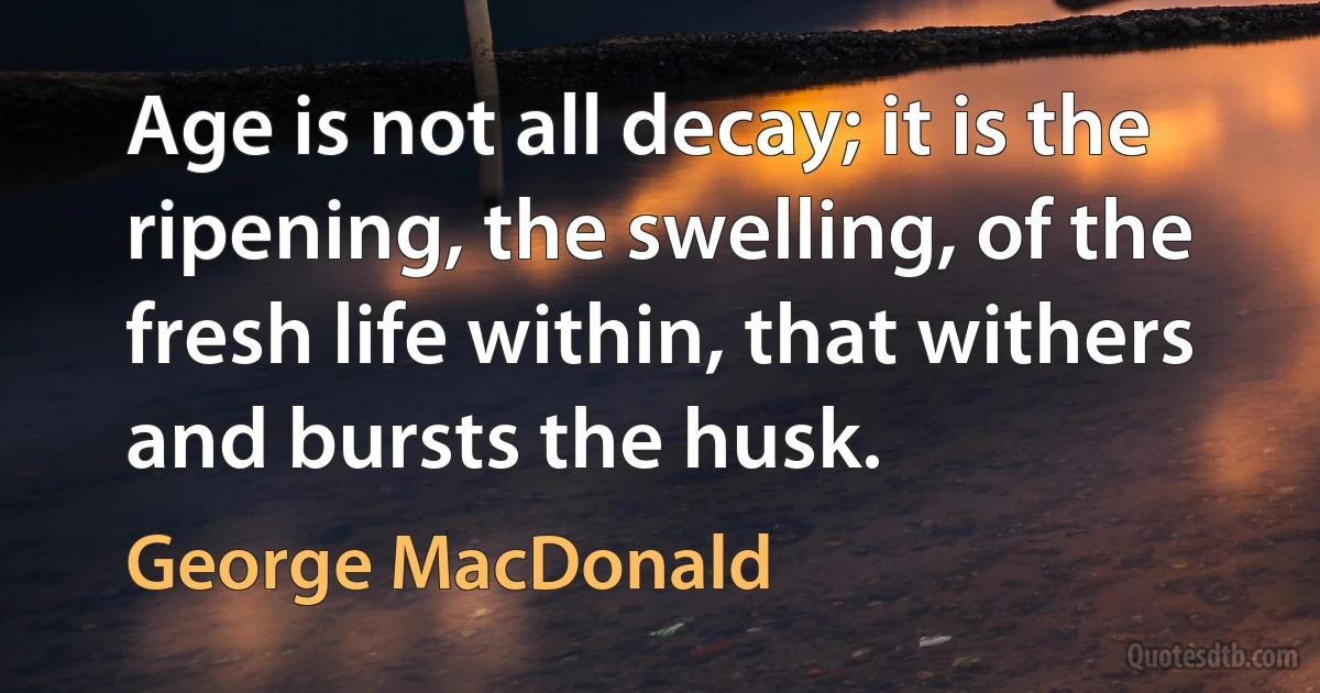 Age is not all decay; it is the ripening, the swelling, of the fresh life within, that withers and bursts the husk. (George MacDonald)