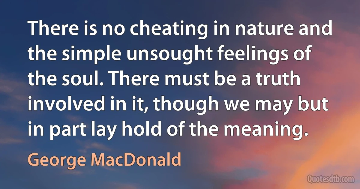 There is no cheating in nature and the simple unsought feelings of the soul. There must be a truth involved in it, though we may but in part lay hold of the meaning. (George MacDonald)