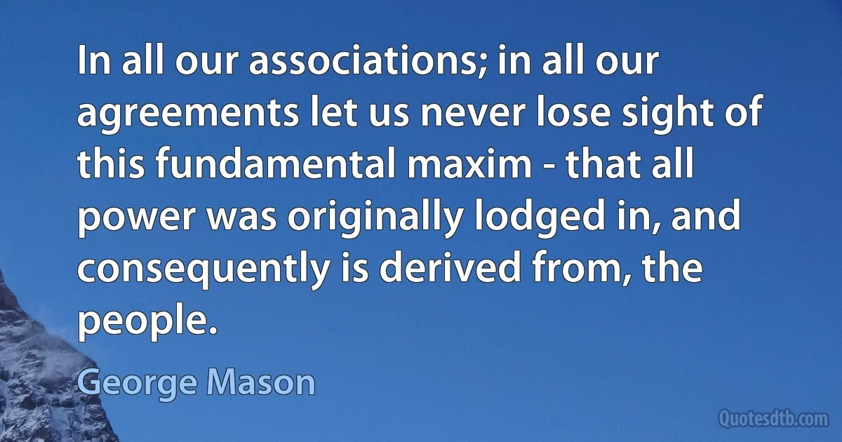 In all our associations; in all our agreements let us never lose sight of this fundamental maxim - that all power was originally lodged in, and consequently is derived from, the people. (George Mason)