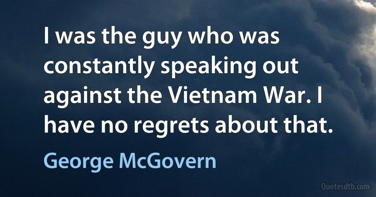 I was the guy who was constantly speaking out against the Vietnam War. I have no regrets about that. (George McGovern)