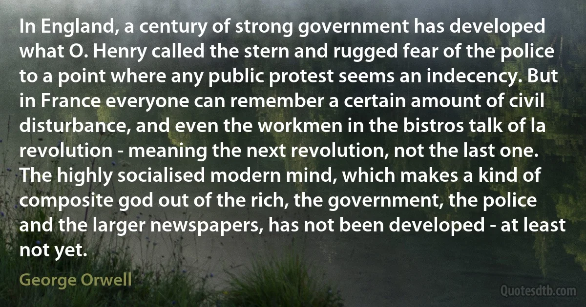 In England, a century of strong government has developed what O. Henry called the stern and rugged fear of the police to a point where any public protest seems an indecency. But in France everyone can remember a certain amount of civil disturbance, and even the workmen in the bistros talk of la revolution - meaning the next revolution, not the last one. The highly socialised modern mind, which makes a kind of composite god out of the rich, the government, the police and the larger newspapers, has not been developed - at least not yet. (George Orwell)