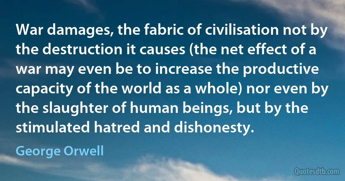 War damages, the fabric of civilisation not by the destruction it causes (the net effect of a war may even be to increase the productive capacity of the world as a whole) nor even by the slaughter of human beings, but by the stimulated hatred and dishonesty. (George Orwell)