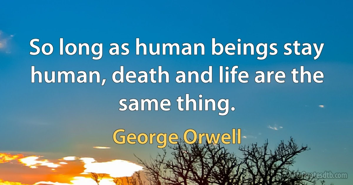 So long as human beings stay human, death and life are the same thing. (George Orwell)