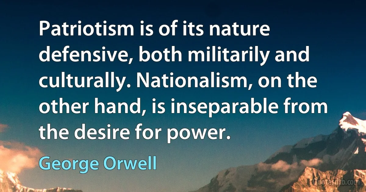 Patriotism is of its nature defensive, both militarily and culturally. Nationalism, on the other hand, is inseparable from the desire for power. (George Orwell)