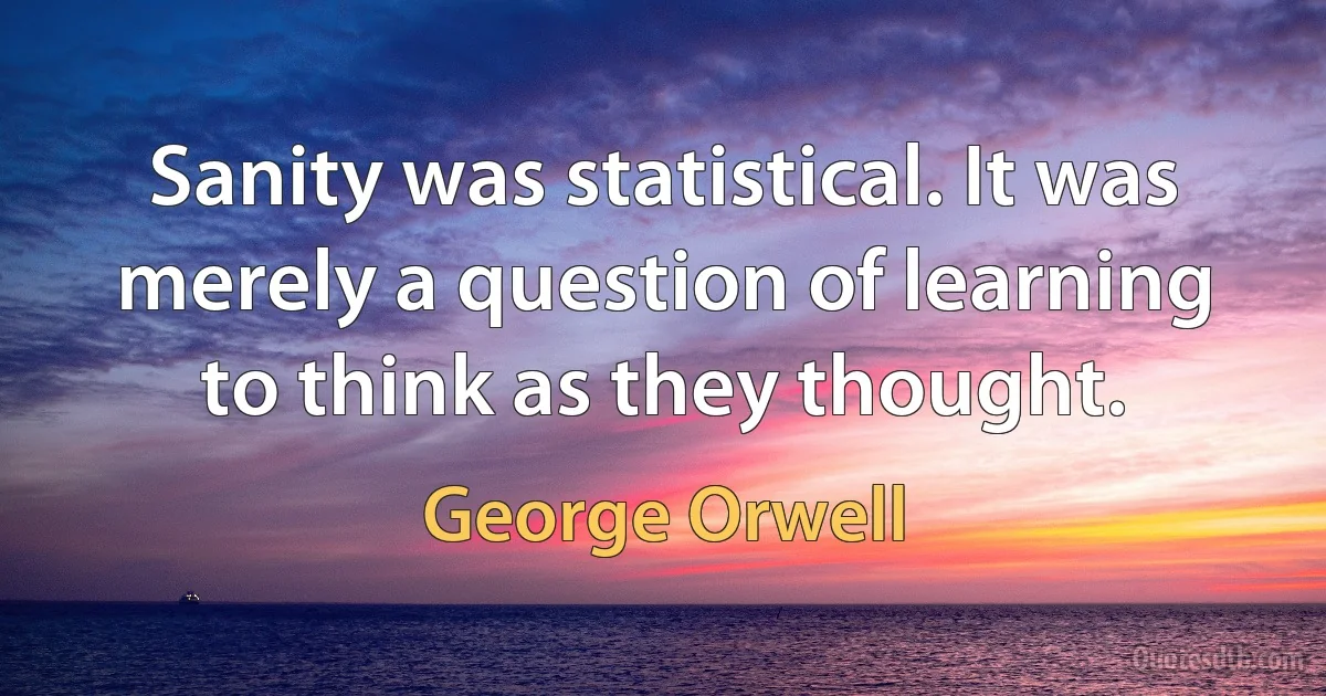 Sanity was statistical. It was merely a question of learning to think as they thought. (George Orwell)