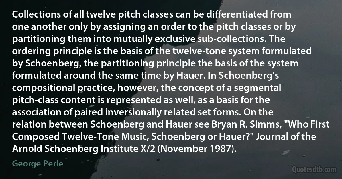 Collections of all twelve pitch classes can be differentiated from one another only by assigning an order to the pitch classes or by partitioning them into mutually exclusive sub-collections. The ordering principle is the basis of the twelve-tone system formulated by Schoenberg, the partitioning principle the basis of the system formulated around the same time by Hauer. In Schoenberg's compositional practice, however, the concept of a segmental pitch-class content is represented as well, as a basis for the association of paired inversionally related set forms. On the relation between Schoenberg and Hauer see Bryan R. Simms, "Who First Composed Twelve-Tone Music, Schoenberg or Hauer?" Journal of the Arnold Schoenberg Institute X/2 (November 1987). (George Perle)