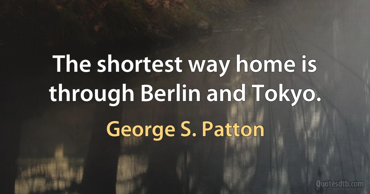 The shortest way home is through Berlin and Tokyo. (George S. Patton)