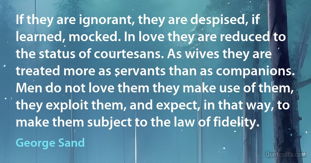 If they are ignorant, they are despised, if learned, mocked. In love they are reduced to the status of courtesans. As wives they are treated more as servants than as companions. Men do not love them they make use of them, they exploit them, and expect, in that way, to make them subject to the law of fidelity. (George Sand)