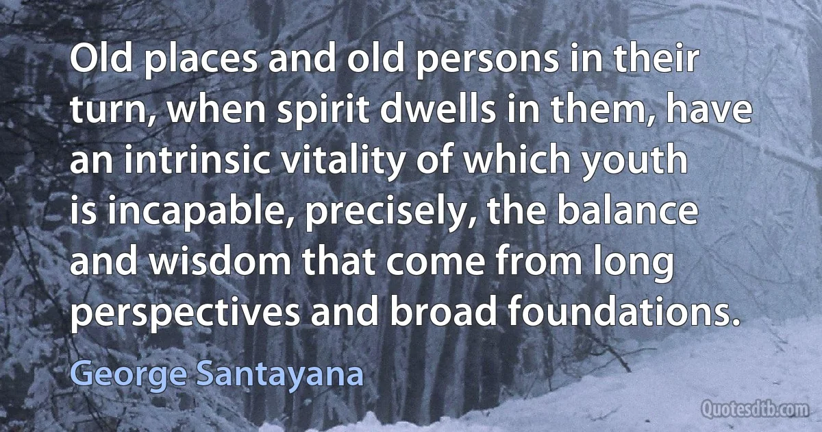 Old places and old persons in their turn, when spirit dwells in them, have an intrinsic vitality of which youth is incapable, precisely, the balance and wisdom that come from long perspectives and broad foundations. (George Santayana)