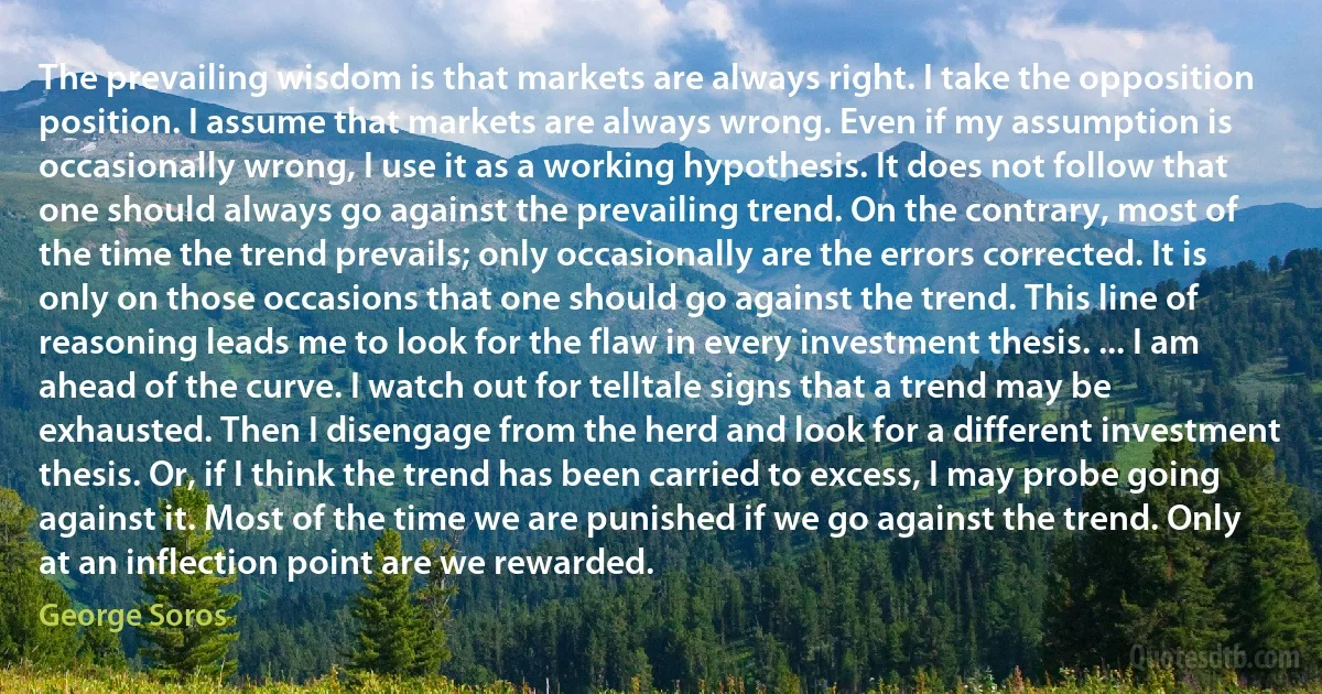 The prevailing wisdom is that markets are always right. I take the opposition position. I assume that markets are always wrong. Even if my assumption is occasionally wrong, I use it as a working hypothesis. It does not follow that one should always go against the prevailing trend. On the contrary, most of the time the trend prevails; only occasionally are the errors corrected. It is only on those occasions that one should go against the trend. This line of reasoning leads me to look for the flaw in every investment thesis. ... I am ahead of the curve. I watch out for telltale signs that a trend may be exhausted. Then I disengage from the herd and look for a different investment thesis. Or, if I think the trend has been carried to excess, I may probe going against it. Most of the time we are punished if we go against the trend. Only at an inflection point are we rewarded. (George Soros)