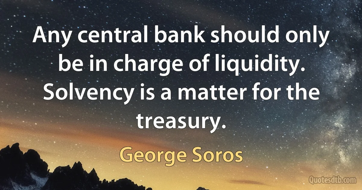 Any central bank should only be in charge of liquidity. Solvency is a matter for the treasury. (George Soros)