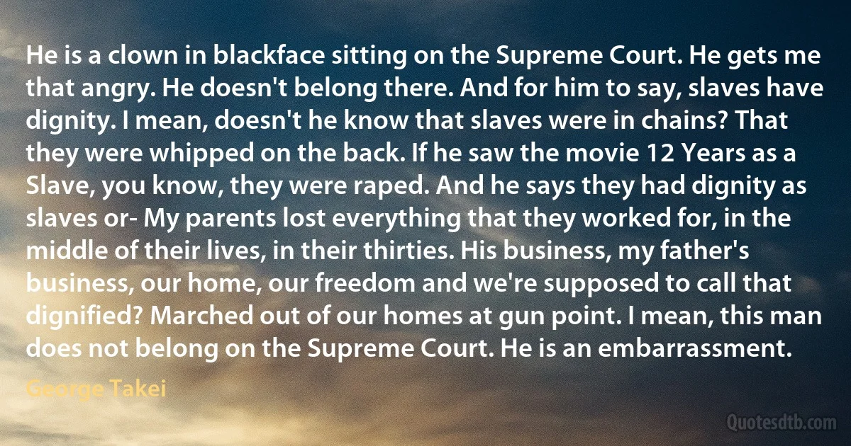 He is a clown in blackface sitting on the Supreme Court. He gets me that angry. He doesn't belong there. And for him to say, slaves have dignity. I mean, doesn't he know that slaves were in chains? That they were whipped on the back. If he saw the movie 12 Years as a Slave, you know, they were raped. And he says they had dignity as slaves or- My parents lost everything that they worked for, in the middle of their lives, in their thirties. His business, my father's business, our home, our freedom and we're supposed to call that dignified? Marched out of our homes at gun point. I mean, this man does not belong on the Supreme Court. He is an embarrassment. (George Takei)