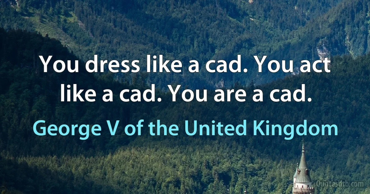 You dress like a cad. You act like a cad. You are a cad. (George V of the United Kingdom)