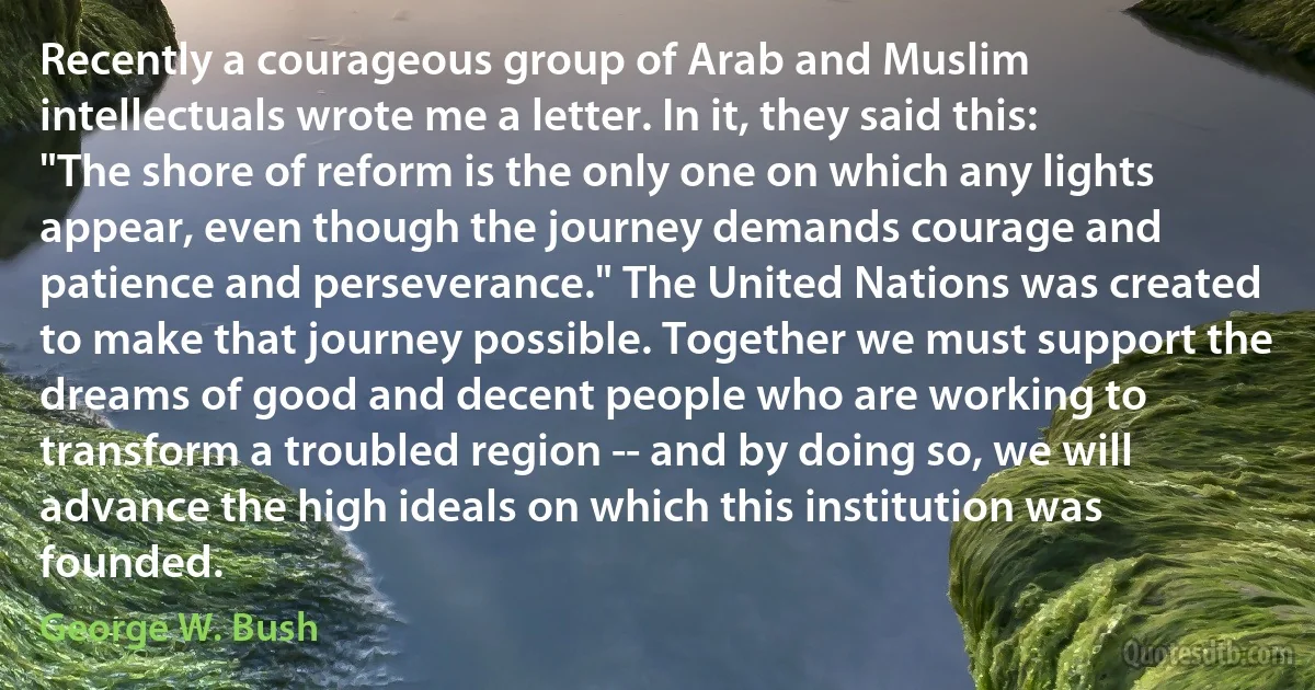 Recently a courageous group of Arab and Muslim intellectuals wrote me a letter. In it, they said this: "The shore of reform is the only one on which any lights appear, even though the journey demands courage and patience and perseverance." The United Nations was created to make that journey possible. Together we must support the dreams of good and decent people who are working to transform a troubled region -- and by doing so, we will advance the high ideals on which this institution was founded. (George W. Bush)