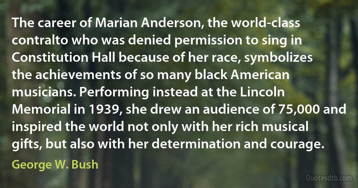 The career of Marian Anderson, the world-class contralto who was denied permission to sing in Constitution Hall because of her race, symbolizes the achievements of so many black American musicians. Performing instead at the Lincoln Memorial in 1939, she drew an audience of 75,000 and inspired the world not only with her rich musical gifts, but also with her determination and courage. (George W. Bush)