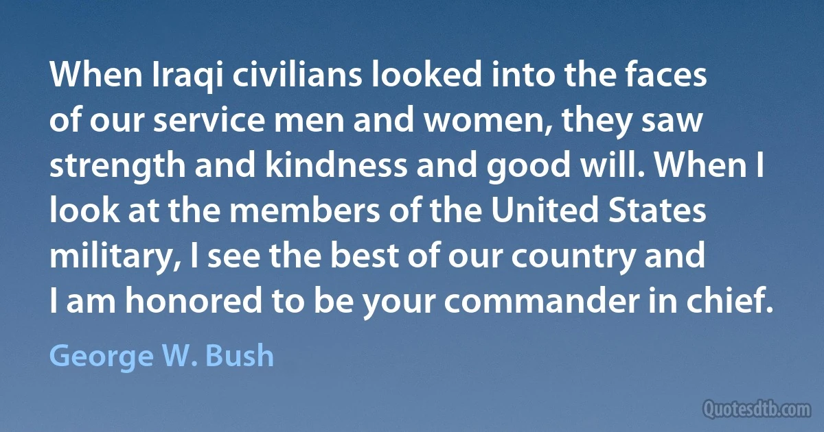 When Iraqi civilians looked into the faces of our service men and women, they saw strength and kindness and good will. When I look at the members of the United States military, I see the best of our country and I am honored to be your commander in chief. (George W. Bush)