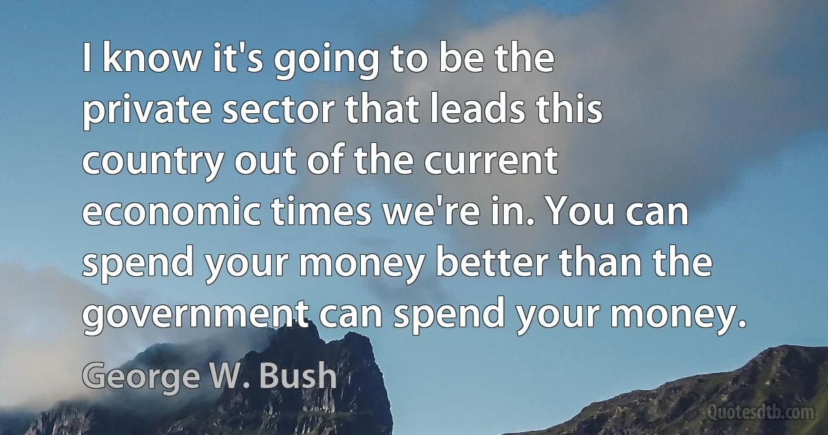 I know it's going to be the private sector that leads this country out of the current economic times we're in. You can spend your money better than the government can spend your money. (George W. Bush)