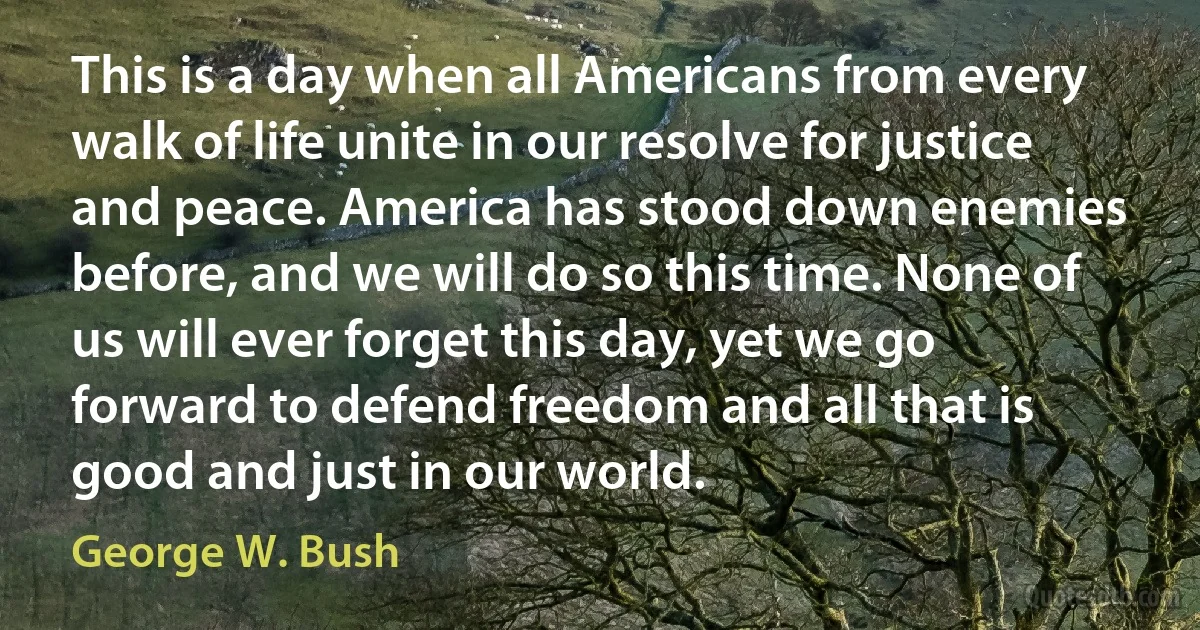 This is a day when all Americans from every walk of life unite in our resolve for justice and peace. America has stood down enemies before, and we will do so this time. None of us will ever forget this day, yet we go forward to defend freedom and all that is good and just in our world. (George W. Bush)