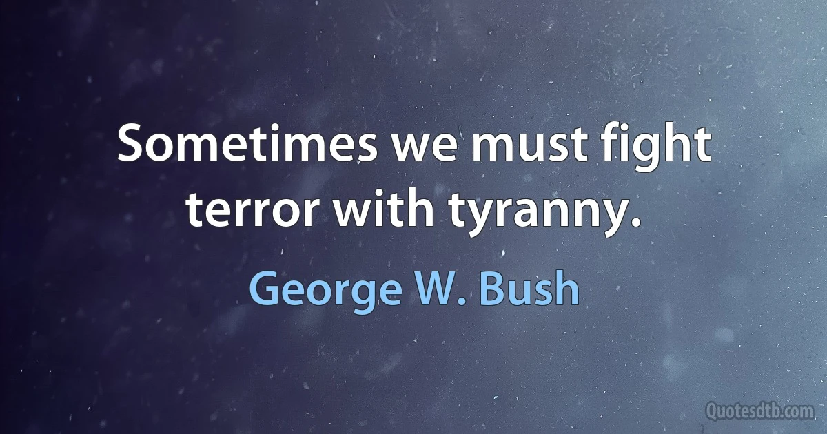 Sometimes we must fight terror with tyranny. (George W. Bush)