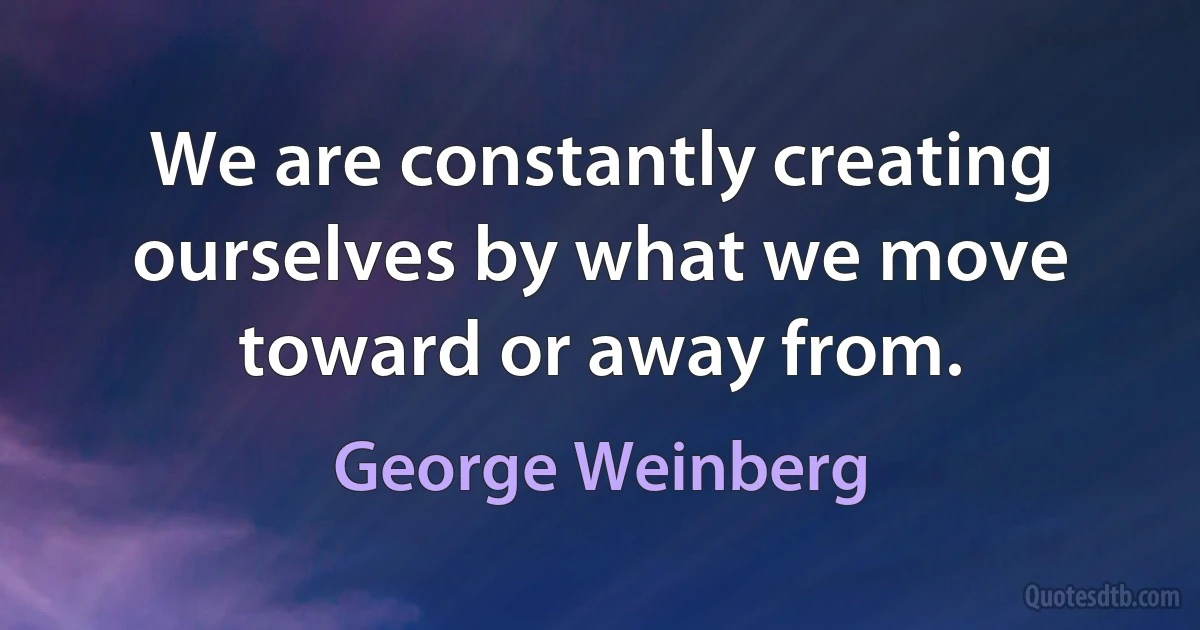 We are constantly creating ourselves by what we move toward or away from. (George Weinberg)