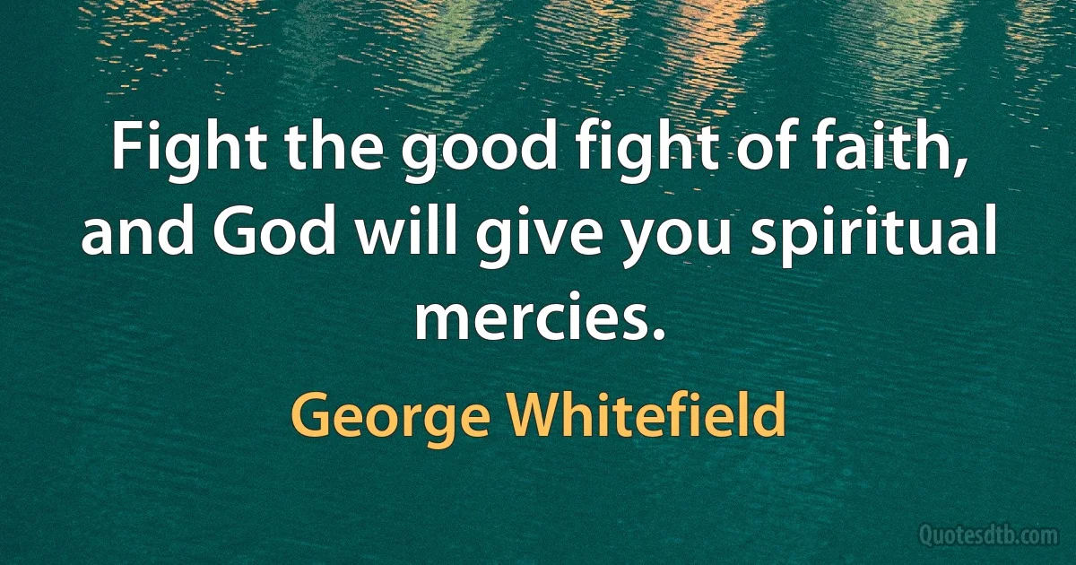 Fight the good fight of faith, and God will give you spiritual mercies. (George Whitefield)