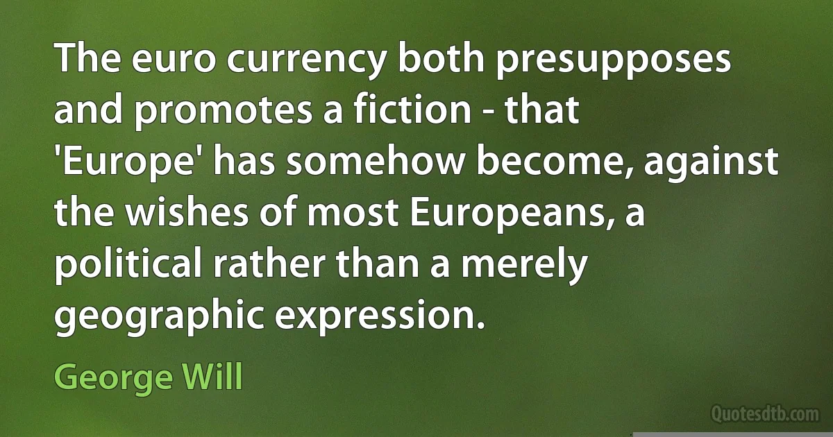 The euro currency both presupposes and promotes a fiction - that 'Europe' has somehow become, against the wishes of most Europeans, a political rather than a merely geographic expression. (George Will)