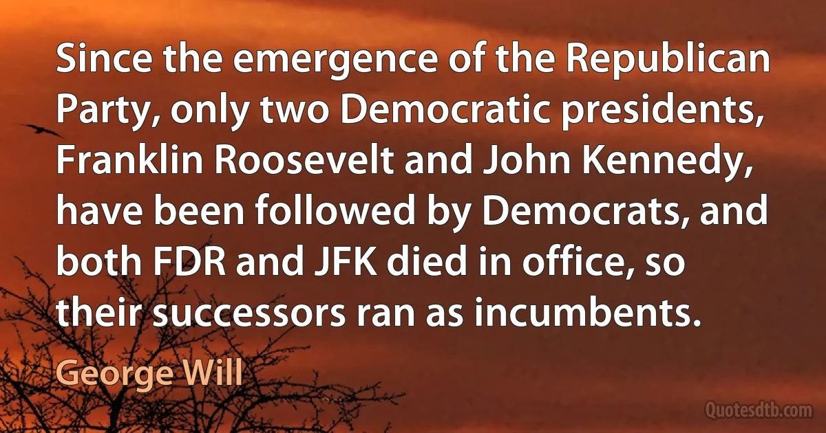 Since the emergence of the Republican Party, only two Democratic presidents, Franklin Roosevelt and John Kennedy, have been followed by Democrats, and both FDR and JFK died in office, so their successors ran as incumbents. (George Will)