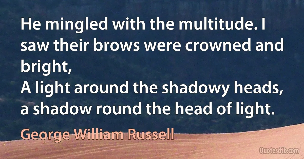 He mingled with the multitude. I saw their brows were crowned and bright,
A light around the shadowy heads, a shadow round the head of light. (George William Russell)