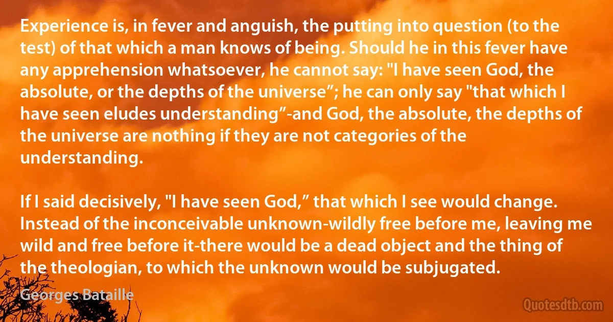 Experience is, in fever and anguish, the putting into question (to the test) of that which a man knows of being. Should he in this fever have any apprehension whatsoever, he cannot say: "I have seen God, the absolute, or the depths of the universe”; he can only say "that which I have seen eludes understanding”-and God, the absolute, the depths of the universe are nothing if they are not categories of the understanding.

If I said decisively, "I have seen God,” that which I see would change. Instead of the inconceivable unknown-wildly free before me, leaving me wild and free before it-there would be a dead object and the thing of the theologian, to which the unknown would be subjugated. (Georges Bataille)