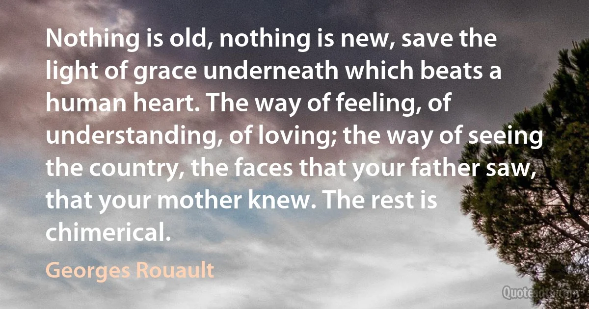 Nothing is old, nothing is new, save the light of grace underneath which beats a human heart. The way of feeling, of understanding, of loving; the way of seeing the country, the faces that your father saw, that your mother knew. The rest is chimerical. (Georges Rouault)