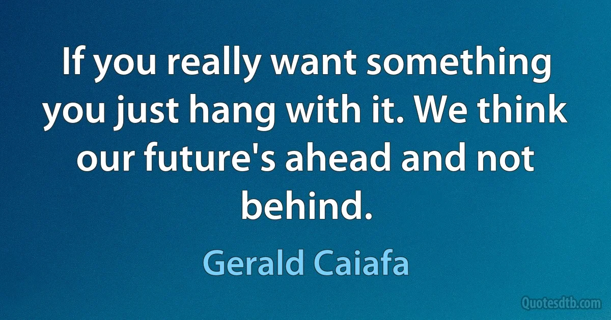 If you really want something you just hang with it. We think our future's ahead and not behind. (Gerald Caiafa)