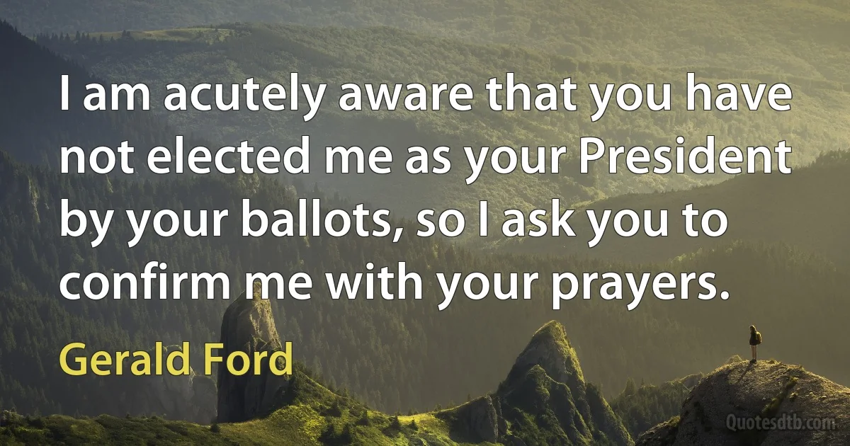 I am acutely aware that you have not elected me as your President by your ballots, so I ask you to confirm me with your prayers. (Gerald Ford)