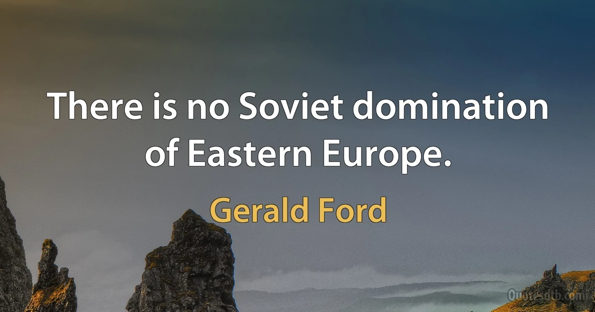 There is no Soviet domination of Eastern Europe. (Gerald Ford)