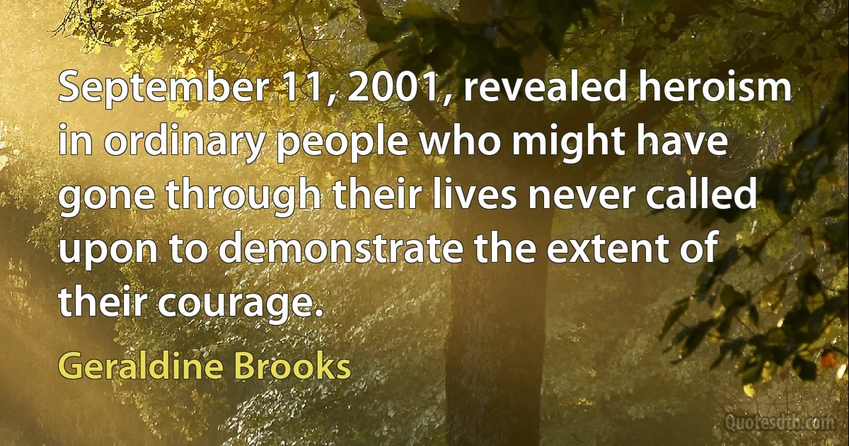 September 11, 2001, revealed heroism in ordinary people who might have gone through their lives never called upon to demonstrate the extent of their courage. (Geraldine Brooks)