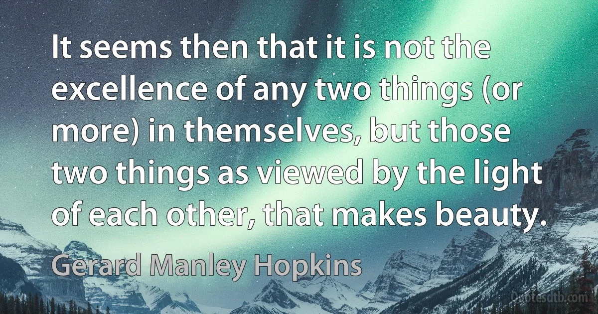 It seems then that it is not the excellence of any two things (or more) in themselves, but those two things as viewed by the light of each other, that makes beauty. (Gerard Manley Hopkins)