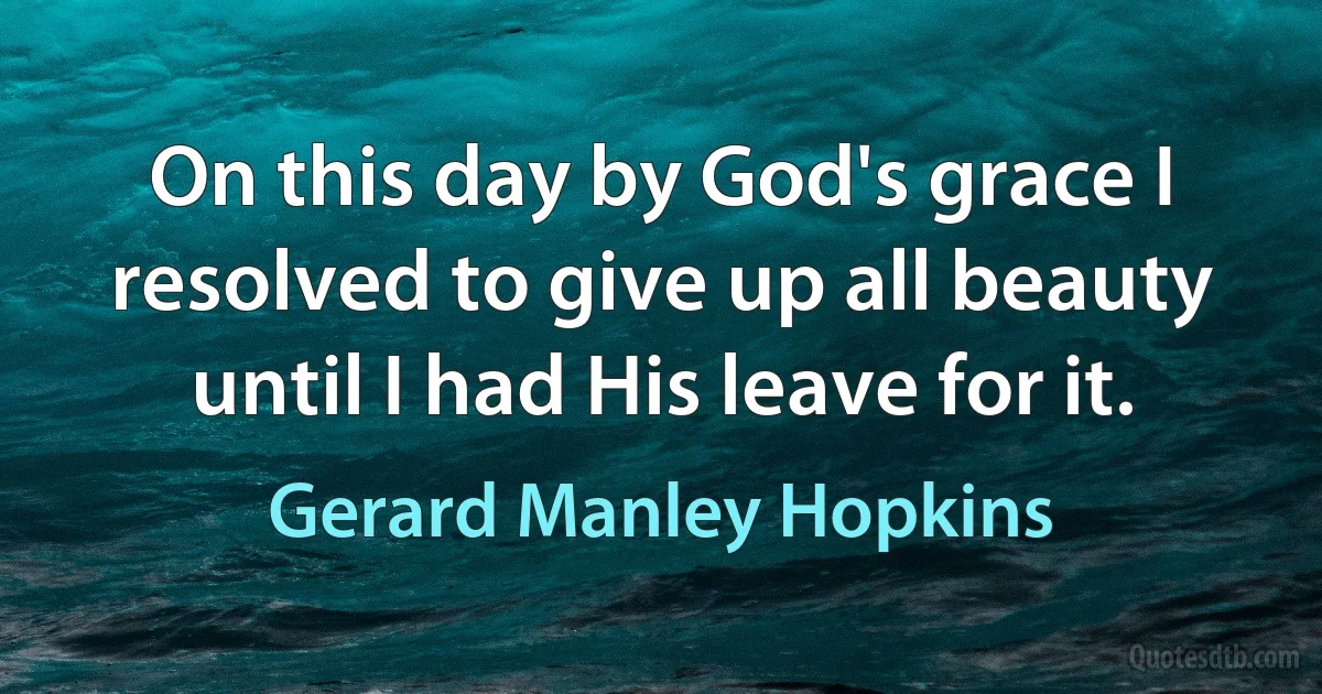 On this day by God's grace I resolved to give up all beauty until I had His leave for it. (Gerard Manley Hopkins)