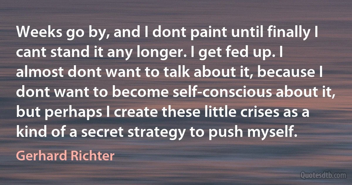 Weeks go by, and I dont paint until finally I cant stand it any longer. I get fed up. I almost dont want to talk about it, because I dont want to become self-conscious about it, but perhaps I create these little crises as a kind of a secret strategy to push myself. (Gerhard Richter)