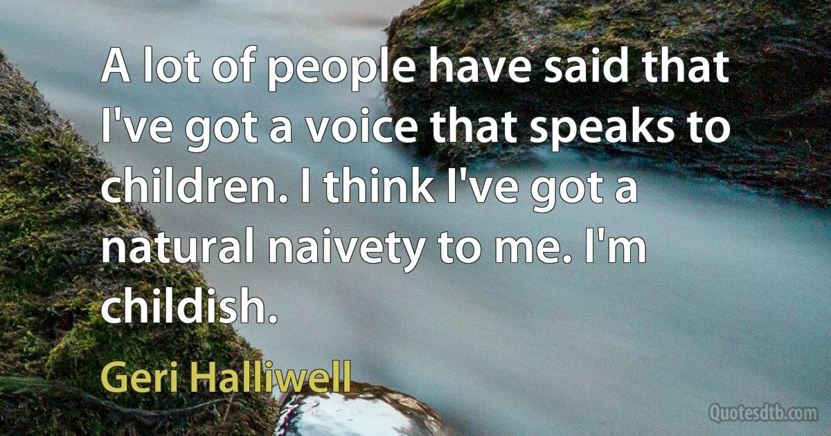 A lot of people have said that I've got a voice that speaks to children. I think I've got a natural naivety to me. I'm childish. (Geri Halliwell)