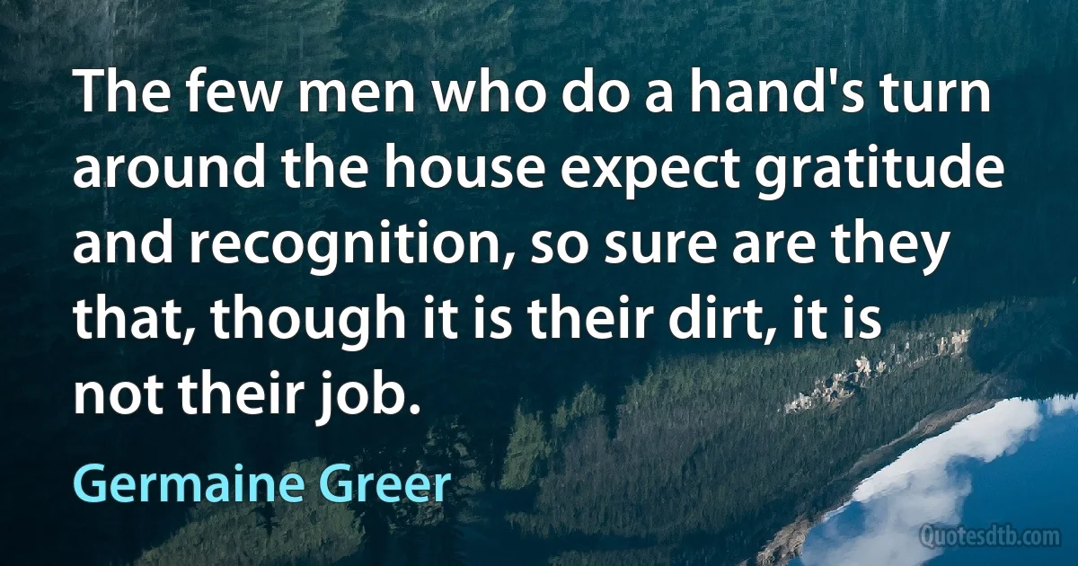 The few men who do a hand's turn around the house expect gratitude and recognition, so sure are they that, though it is their dirt, it is not their job. (Germaine Greer)