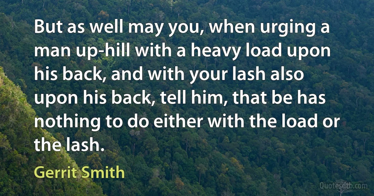 But as well may you, when urging a man up-hill with a heavy load upon his back, and with your lash also upon his back, tell him, that be has nothing to do either with the load or the lash. (Gerrit Smith)