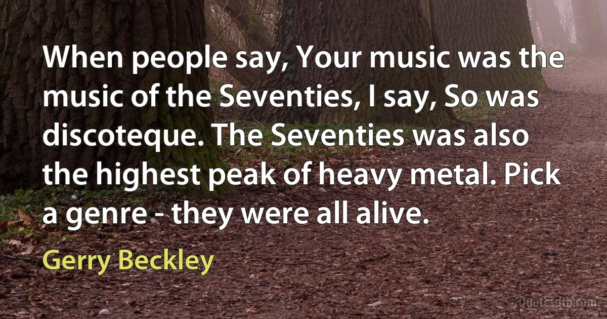 When people say, Your music was the music of the Seventies, I say, So was discoteque. The Seventies was also the highest peak of heavy metal. Pick a genre - they were all alive. (Gerry Beckley)