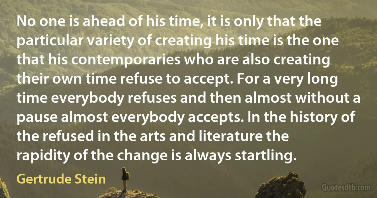 No one is ahead of his time, it is only that the particular variety of creating his time is the one that his contemporaries who are also creating their own time refuse to accept. For a very long time everybody refuses and then almost without a pause almost everybody accepts. In the history of the refused in the arts and literature the rapidity of the change is always startling. (Gertrude Stein)