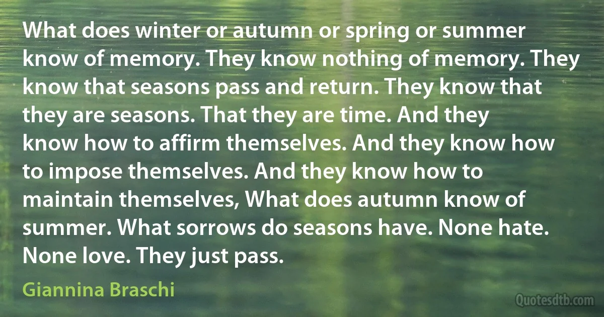 What does winter or autumn or spring or summer know of memory. They know nothing of memory. They know that seasons pass and return. They know that they are seasons. That they are time. And they know how to affirm themselves. And they know how to impose themselves. And they know how to maintain themselves, What does autumn know of summer. What sorrows do seasons have. None hate. None love. They just pass. (Giannina Braschi)