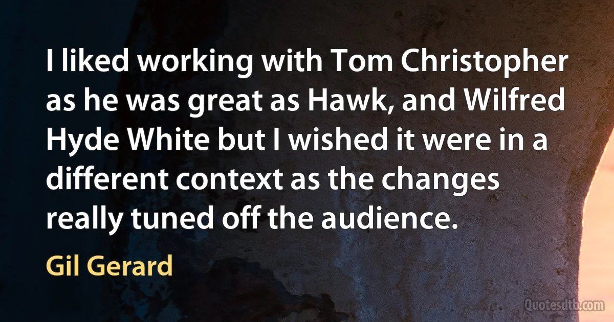 I liked working with Tom Christopher as he was great as Hawk, and Wilfred Hyde White but I wished it were in a different context as the changes really tuned off the audience. (Gil Gerard)