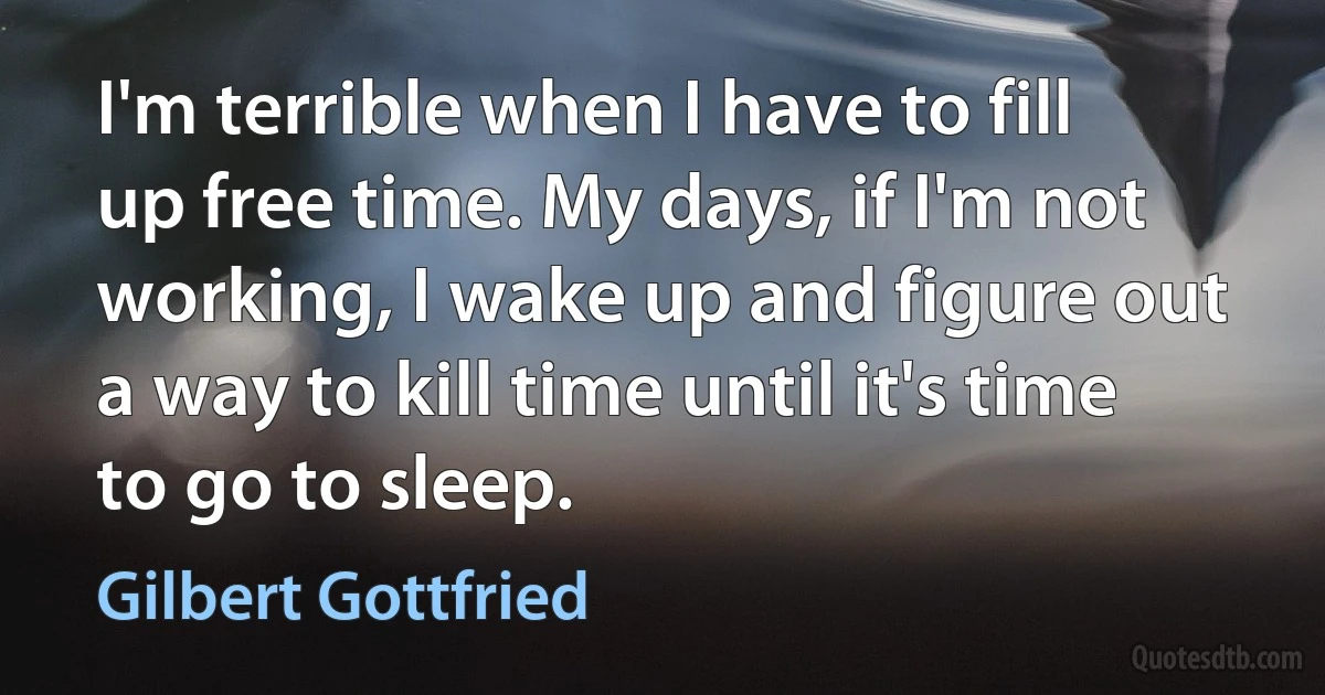 I'm terrible when I have to fill up free time. My days, if I'm not working, I wake up and figure out a way to kill time until it's time to go to sleep. (Gilbert Gottfried)