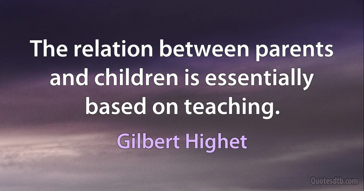 The relation between parents and children is essentially based on teaching. (Gilbert Highet)