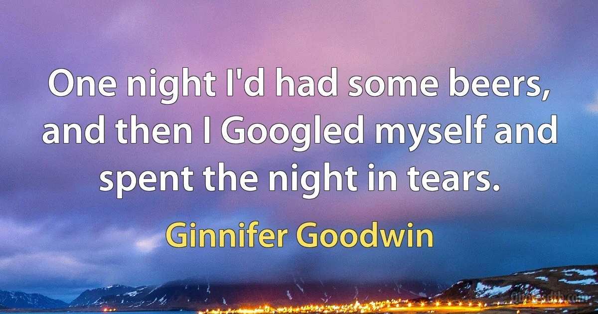 One night I'd had some beers, and then I Googled myself and spent the night in tears. (Ginnifer Goodwin)