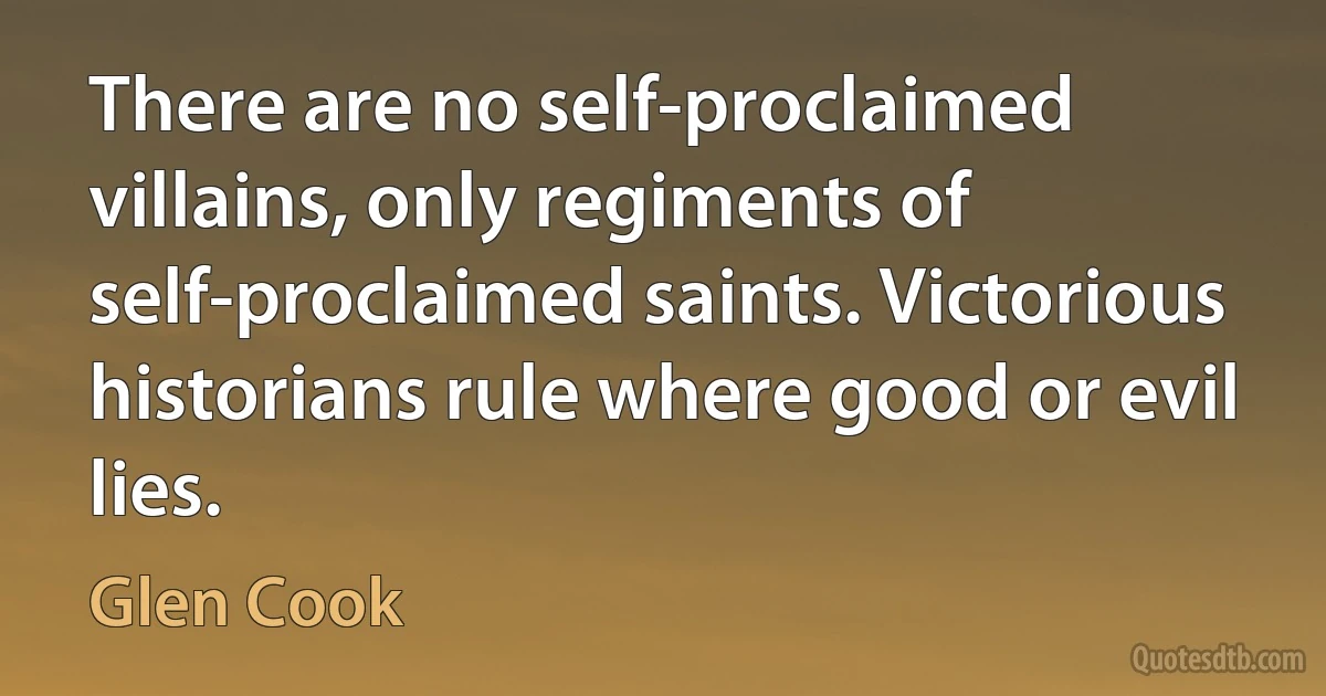 There are no self-proclaimed villains, only regiments of self-proclaimed saints. Victorious historians rule where good or evil lies. (Glen Cook)