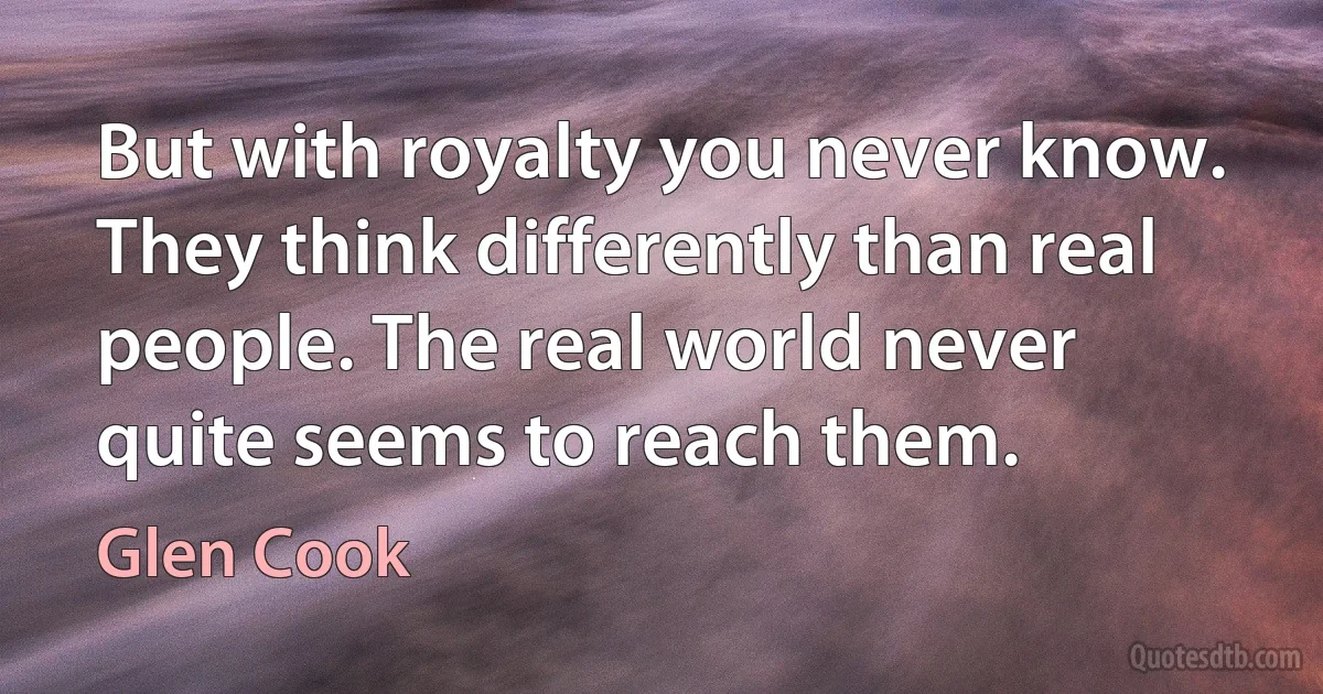 But with royalty you never know. They think differently than real people. The real world never quite seems to reach them. (Glen Cook)